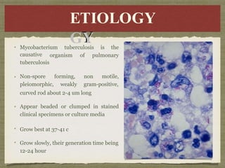 E
ETI
TIO
OL
LOG
O
GY
Y
ETIOLOGY
Mycobacterium tuberculosis is the
organism of pulmonary
causative
tuberculosis
Non-spore
pleiomorphic,
forming,
weakly
non motile,
gram-positive,
curved rod about 2-4 um long
Appear beaded or clumped in stained
clinical specimens or culture media
Grow best at 37-41 c
Grow slowly, their generation time being
12-24 hour
 