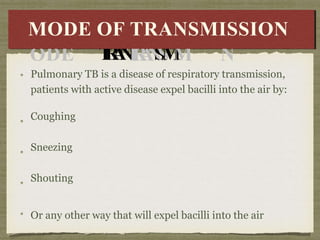 Pulmonary TB is a disease of respiratory transmission,
patients with active disease expel bacilli into the air by:
Coughing
Sneezing
Shouting
Or any other way that will expel bacilli into the air
M
MODE
ODE
OFOF
T
R
A
N
T
R
A
N
S
S
M
M
I
IS
SS
SI
ION
O
N
MODE OF TRANSMISSION
 