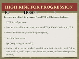 H
I
H
I
G
G
H
H
R
R
I
I
SK
K F
FO
OR
R
P
P
R
R
O
G
O
G
R
RE
ESS
SSI
IO
ON
N
HIGH RISK FOR PROGRESSION
Persons more likely to progress from LTBI to TB disease includes:
HIV infected persons
Persons with a history of prior, untreated TB or fibrotic lesions on CXR
Recent TB infection (within the past 2 years)
Injection drug users
Age ( very young or very old)
Patients with certain medical conditions ( DM, chronic renal failure,
hemodialysis, solid organ transplantation, cancer, malnourished patient,
silicosis)
 
