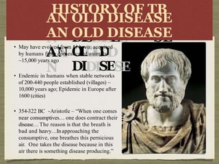 HI
AN
A
N
AN
A
N
STORY
OFOFT
OL
OLD
D
DISDISEE
O
L
O
L
D
D
DIDISESEA
B
AS
SE
E
SE
HISTORY OF TB
AN OLD DISEASE
AN OLD DISEASE
• May have evolved from M bovis; acquired
by humans from domesticated animals
~15,000 years ago
• Endemic in humans when stable networks
of 200-440 people established (villages) ~
10,000 years ago; Epidemic in Europe after
1600 (cities)
• 354-322 BC -Aristotle – “When one comes
near consumptives… one does contract their
disease… The reason is that the breath is
bad and heavy…In approaching the
consumptive, one breathes this pernicious
air. One takes the disease because in this
air there is something disease producing.”
 