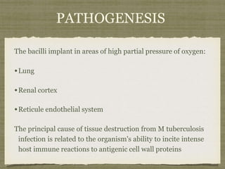 PATHOGENESIS
The bacilli implant in areas of high partial pressure of oxygen:
•Lung
•Renal cortex
•Reticule endothelial system
The principal cause of tissue destruction from M tuberculosis
infection is related to the organism's ability to incite intense
host immune reactions to antigenic cell wall proteins
 