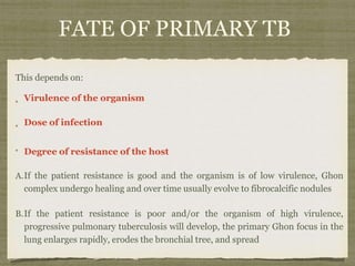 FATE OF PRIMARY TB
This depends on:
Virulence of the organism
Dose of infection
Degree of resistance of the host
A.If the patient resistance is good and the organism is of low virulence, Ghon
complex undergo healing and over time usually evolve to fibrocalcific nodules
B.If the patient resistance is poor and/or the organism of high virulence,
progressive pulmonary tuberculosis will develop, the primary Ghon focus in the
lung enlarges rapidly, erodes the bronchial tree, and spread
 