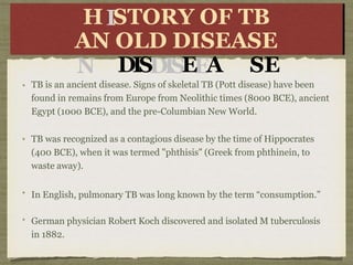 TB is an ancient disease. Signs of skeletal TB (Pott disease) have been
found in remains from Europe from Neolithic times (8000 BCE), ancient
Egypt (1000 BCE), and the pre-Columbian New World.
TB was recognized as a contagious disease by the time of Hippocrates
(400 BCE), when it was termed "phthisis" (Greek from phthinein, to
waste away).
In English, pulmonary TB was long known by the term “consumption.”
German physician Robert Koch discovered and isolated M tuberculosis
in 1882.
H
AN
A
N
STORY
OF
OF OL
OLD
D
DISDISEEA
TB
T
B
SE
HISTORY OF TB
AN OLD DISEASE
 