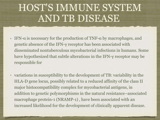 IFN-α is necessary for the production of TNF-α by macrophages, and
genetic absence of the IFN-γ receptor has been associated with
disseminated nontuberculous mycobacterial infections in humans. Some
have hypothesized that subtle alterations in the IFN-γ receptor may be
responsible for
variations in susceptibility to the development of TB: variability in the
HLA-D gene locus, possibly related to a reduced affinity of the class II
major histocompatibility complex for mycobacterial antigens, in
addition to genetic polymorphisms in the natural resistance–associated
macrophage protein-1 (NRAMP-1) , have been associated with an
increased likelihood for the development of clinically apparent disease.
HOST'S IMMUNE SYSTEM
AND TB DISEASE
 