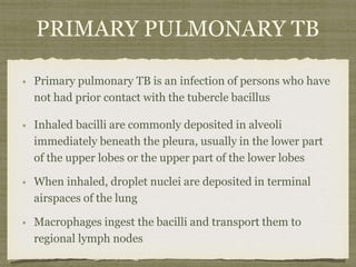 Primary pulmonary TB is an infection of persons who have
not had prior contact with the tubercle bacillus
Inhaled bacilli are commonly deposited in alveoli
immediately beneath the pleura, usually in the lower part
of the upper lobes or the upper part of the lower lobes
When inhaled, droplet nuclei are deposited in terminal
airspaces of the lung
Macrophages ingest the bacilli and transport them to
regional lymph nodes
PRIMARY PULMONARY TB
 