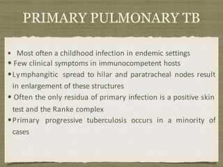 PRIMARY PULMONARY TB
• Most often a childhood infection in endemic settings
• Few clinical symptoms in immunocompetent hosts
•Lymphangitic spread to hilar and paratracheal nodes result
in enlargement of these structures
• Often the only residua of primary infection is a positive skin
test and the Ranke complex
•Primary progressive tuberculosis occurs in a minority of
cases
 