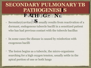Secondary(cavitary) TB usually results from reactivation of a
dormant, endogenous tubercle bacilli in a sensitized patient
who has had previous contact with the tubercle bacillus
In some cases the disease is caused by reinfection with
exogenous bacilli
The lesion begins as a tubercle, the micro-organisms
searching for a high oxygen tension, usually settle in the
apical portion of one or both lungs
SE
SEC
CO
ON
D
P
P
A
ARY
Y P
P
U
L
M
O
U
L
M
O
N
THO
OGE
GENE
N
ES
NARYARY
T
B
T
B
S
SECONDARY PULMONARY TB
PATHOGENESIIS
 