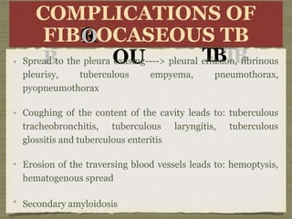 C
COM
F
FIB
I
B
LICATIO
CASE
ASE
OU
S
OF
OFS
TBTB
COMPLICATIONS OF
FIBR
O
R
OOCASEOUS TB
Spread to the pleura causing----> pleural effusion, fibrinous
pleurisy, tuberculous empyema, pneumothorax,
pyopneumothorax
Coughing of the content of the cavity leads to: tuberculous
tracheobronchitis, tuberculous laryngitis, tuberculous
glossitis and tuberculous enteritis
Erosion of the traversing blood vessels leads to: hemoptysis,
hematogenous spread
Secondary amyloidosis
 