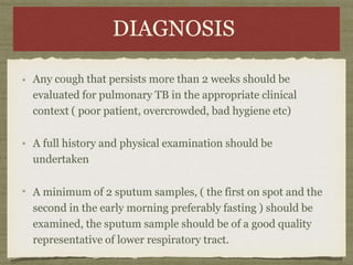 DIAGNOSIS
Any cough that persists more than 2 weeks should be
evaluated for pulmonary TB in the appropriate clinical
context ( poor patient, overcrowded, bad hygiene etc)
A full history and physical examination should be
undertaken
A minimum of 2 sputum samples, ( the first on spot and the
second in the early morning preferably fasting ) should be
examined, the sputum sample should be of a good quality
representative of lower respiratory tract.
 