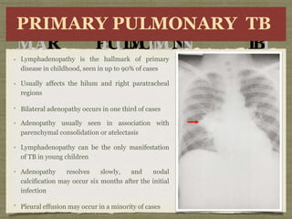 P
PRI
RIMA
MAR
Y
P
P
U
U
L
M
O
L
M
O
N
N
ARYRY
T
B
T
B
PRIMARY PULMONARY TB
Lymphadenopathy is the hallmark of primary
disease in childhood, seen in up to 90% of cases
Usually affects the hilum and right paratracheal
regions
Bilateral adenopathy occurs in one third of cases
Adenopathy usually seen in association with
parenchymal consolidation or atelectasis
Lymphadenopathy can be the only manifestation
of TB in young children
Adenopathy resolves slowly, and nodal
calcification may occur six months after the initial
infection
Pleural effusion may occur in a minority of cases
 