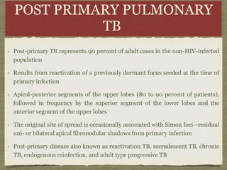 POST PRIMARY PULMONARY
TB
Post-primary TB represents 90 percent of adult cases in the non-HIV-infected
population
Results from reactivation of a previously dormant focus seeded at the time of
primary infection
Apical-posterior segments of the upper lobes (80 to 90 percent of patients),
followed in frequency by the superior segment of the lower lobes and the
anterior segment of the upper lobes
The original site of spread is occasionally associated with Simon foci—residual
uni- or bilateral apical fibronodular shadows from primary infection
Post-primary disease also known as reactivation TB, recrudescent TB, chronic
TB, endogenous reinfection, and adult type progressive TB
 
