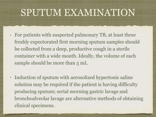 SPUTUM EXAMINATION
For patients with suspected pulmonary TB, at least three
freshly expectorated first morning sputum samples should
be collected from a deep, productive cough in a sterile
container with a wide mouth. Ideally, the volume of each
sample should be more than 5 mL
Induction of sputum with aerosolized hypertonic saline
solution may be required if the patient is having difficulty
producing sputum; serial morning gastric lavage and
bronchoalveolar lavage are alternative methods of obtaining
clinical specimens.
 