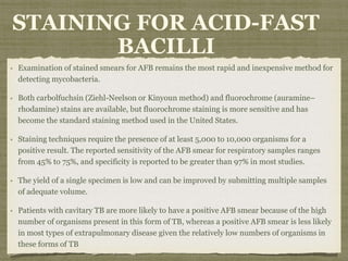 Examination of stained smears for AFB remains the most rapid and inexpensive method for
detecting mycobacteria.
Both carbolfuchsin (Ziehl-Neelson or Kinyoun method) and fluorochrome (auramine–
rhodamine) stains are available, but fluorochrome staining is more sensitive and has
become the standard staining method used in the United States.
Staining techniques require the presence of at least 5,000 to 10,000 organisms for a
positive result. The reported sensitivity of the AFB smear for respiratory samples ranges
from 45% to 75%, and specificity is reported to be greater than 97% in most studies.
The yield of a single specimen is low and can be improved by submitting multiple samples
of adequate volume.
Patients with cavitary TB are more likely to have a positive AFB smear because of the high
number of organisms present in this form of TB, whereas a positive AFB smear is less likely
in most types of extrapulmonary disease given the relatively low numbers of organisms in
these forms of TB
STAINING FOR ACID-FAST
BACILLI
 