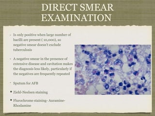 DIRECT SMEAR
EXAMINATION
Is only positive when large number of
bacilli are present ( 10,000), so
negative smear doesn't exclude
tuberculosis
A negative smear in the presence of
extensive disease and cavitation makes
the diagnosis less likely, particularly if
the negatives are frequently repeated
Sputum for AFB
• Ziehl-Neelsen staining
• Flurochrome staining- Auramine-
Rhodamine
 