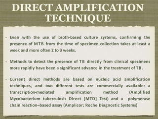 Even with the use of broth-based culture systems, confirming the
presence of MTB from the time of specimen collection takes at least a
week and more often 2 to 3 weeks.
Methods to detect the presence of TB directly from clinical specimens
more rapidly have been a significant advance in the treatment of TB.
Current direct methods are based on nucleic acid amplification
techniques, and two different tests are commercially available: a
transcription-mediated amplification method (Amplified
Mycobacterium tuberculosis Direct [MTD] Test) and a polymerase
chain reaction–based assay (Amplicor; Roche Diagnostic Systems)
DIRECT AMPLIFICATION
TECHNIQUE
 