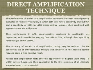 The performance of nucleic acid amplification techniques has been most rigorously
evaluated in respiratory samples, in which both tests have a sensitivity of about 96%
and a specificity of 100% for AFB smear-positive samples when combined with
appropriate nucleic acid probes.
Their performance in AFB smear-negative specimens is significantly less
impressive, with sensitivities ranging from 48% to 53%, although their specificity
remains high, at 96% to 99%.
The accuracy of nucleic acid amplification testing may be reduced by the
concurrent use of antituberculous therapy, and inhibitors in the patient’s sputum
may also cause a false-negative result.
nucleic acid amplification tests offer the opportunity to diagnose pulmonary TB
within several hours, and their application to the first specimen of all clinically
suspected cases is recommended
DIRECT AMPLIFICATION
TECHNIQUE
 