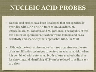 NUCLEIC ACID PROBES
Nucleic acid probes have been developed that can specifically
hybridize with DNA or RNA from MTB, M. avium, M.
intracellulare, M. kansasii, and M. gordonae. The rapidity of this
test allows for species identification within 2 hours and has a
sensitivity and specificity that approaches 100% for MTB
Although the test requires more than 105 organisms or the use
of an amplification technique to achieve an adequate yield, when
it is combined with automated broth culture methods, the time
for detecting and identifying MTB can be reduced to as little as 4
to 7 days
 