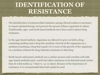 IDENTIFICATION OF
RESISTANCE
The identification of antimicrobial resistance among clinical isolates is necessary
to ensure optimal therapy and prevent the spread of these organisms to others.
Traditionally, agar- and broth-based methods have been used to detect drug
resistance.
In the agar-based method, organisms are allowed to grow on both a drug-
containing medium and a drug-free medium. Growth of the organisms on a
medium containing a drug that equals 1% or more of the growth of the organisms
on a medium without the drug indicates resistance to that drug
Broth-based radiometric methods use a similar process and correlate well with
agar-based methods (95%–100%) but allow resistance to be detected much earlier
than do solid media (4–7 days vs. 14–21 days). Because of the importance of
resistance, it is recommended that both media be used
 