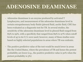 ADENOSINE DEAMINASE
Adenosine deaminase is an enzyme produced by activated T
lymphocytes, and measurement of the adenosine deaminase level in
certain extrapulmonary body fluids (pleural fluid, ascitic fluid, CSF) has
been evaluated as a diagnostic test for TB. In several studies, the
sensitivity of the adenosine deaminase level in pleural fluid ranged from
83% to 99%, with a specificity that ranged from 89% to 97% when cutoff
levels of 45 to 60 U/L were used; however, many of these studies were
based on highly selected populations in areas where TB was endemic.
The positive predictive value of the test would be much lower in areas
like the United States, where the prevalence of TB and hence the pretest
probability are lower (e.g., the positive predictive value is 50% when the
pretest probability is 5%)
 