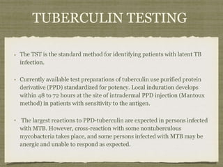 The TST is the standard method for identifying patients with latent TB
infection.
Currently available test preparations of tuberculin use purified protein
derivative (PPD) standardized for potency. Local induration develops
within 48 to 72 hours at the site of intradermal PPD injection (Mantoux
method) in patients with sensitivity to the antigen.
The largest reactions to PPD-tuberculin are expected in persons infected
with MTB. However, cross-reaction with some nontuberculous
mycobacteria takes place, and some persons infected with MTB may be
anergic and unable to respond as expected.
TUBERCULIN TESTING
 