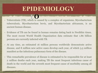 E
EP
PID
IDE
EMI
MIO
OL
LO
Y
EPIDEMIOLOGY
Tuberculosis (TB), which is caused by a complex of organisms, Mycobacterium
tuberculosis, Mycobacterium bovis, and Mycobacterium africanum, is an
ancient human disease.
Evidence of TB can be found in human remains dating back to Neolithic times.
The most recent World Health Organization data estimate that 1.86 billion
persons are currently infected with TB.
At any time, an estimated 16 million persons worldwide demonstrate active
disease, and 8 million new active cases develop each year, of which 3.5 million
manifest as the infectious pulmonary form of the disease.
This remarkable prevalence of disease is estimated to be responsible for at least
2 million deaths each year, making TB the most frequent infectious cause of
death in the world and the seventh most frequent cause of morbidity among all
diseases.
 