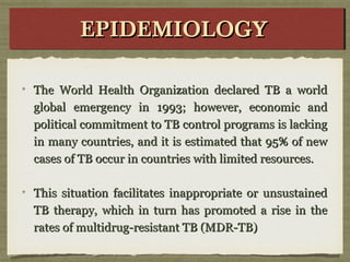 The World Health Organization declared TB a worldThe World Health Organization declared TB a world
global emergency in 1993; however, economic andglobal emergency in 1993; however, economic and
political commitment to TB control programs is lackingpolitical commitment to TB control programs is lacking
in many countries, and it is estimated that 95% of newin many countries, and it is estimated that 95% of new
cases of TB occur in countries with limited resources.cases of TB occur in countries with limited resources.
This situation facilitates inappropriate or unsustainedThis situation facilitates inappropriate or unsustained
TB therapy, which in turn has promoted a rise in theTB therapy, which in turn has promoted a rise in the
rates of multidrug-resistant TB (MDR-TB)rates of multidrug-resistant TB (MDR-TB)
EPIDEMIOLOGYEPIDEMIOLOGYEPIDEMIOLOGYEPIDEMIOLOGY
 
