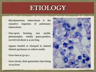 ETIOLOGYETIOLOGYETIOLOGYETIOLOGY
Mycobacterium tuberculosis is theMycobacterium tuberculosis is the
causative organism of pulmonarycausative organism of pulmonary
tuberculosistuberculosis
Non-spore forming, non motile,Non-spore forming, non motile,
pleiomorphic, weakly gram-positive,pleiomorphic, weakly gram-positive,
curved rod about 2-4 um longcurved rod about 2-4 um long
Appear beaded or clumped in stainedAppear beaded or clumped in stained
clinical specimens or culture mediaclinical specimens or culture media
Grow best at 37-41 cGrow best at 37-41 c
Grow slowly, their generation time beingGrow slowly, their generation time being
12-24 hour12-24 hour
 