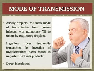 MODE OF TRANSMISSIONMODE OF TRANSMISSIONMODE OF TRANSMISSIONMODE OF TRANSMISSION
Airway droplets: the main modeAirway droplets: the main mode
of transmission from personof transmission from person
infected with pulmonary TB toinfected with pulmonary TB to
others by respiratory droplets.others by respiratory droplets.
Ingestion: Less frequentlyIngestion: Less frequently
transmitted by ingestion oftransmitted by ingestion of
mycobacterium bovis found inmycobacterium bovis found in
unpasteurized milk productsunpasteurized milk products
Direct inoculationDirect inoculation
 