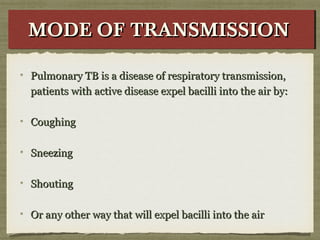 Pulmonary TB is a disease of respiratory transmission,Pulmonary TB is a disease of respiratory transmission,
patients with active disease expel bacilli into the air by:patients with active disease expel bacilli into the air by:
CoughingCoughing
SneezingSneezing
ShoutingShouting
Or any other way that will expel bacilli into the airOr any other way that will expel bacilli into the air
MODE OF TRANSMISSIONMODE OF TRANSMISSIONMODE OF TRANSMISSIONMODE OF TRANSMISSION
 