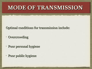 Optimal conditions for transmission include:Optimal conditions for transmission include:
OvercrowdingOvercrowding
Poor personal hygienePoor personal hygiene
Poor public hygienePoor public hygiene
MODE OF TRANSMISSIONMODE OF TRANSMISSIONMODE OF TRANSMISSIONMODE OF TRANSMISSION
 