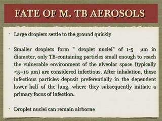 FATE OF M. TB AEROSOLSFATE OF M. TB AEROSOLSFATE OF M. TB AEROSOLSFATE OF M. TB AEROSOLS
Large droplets settle to the ground quicklyLarge droplets settle to the ground quickly
Smaller droplets form " droplet nuclei" of 1-5 µm inSmaller droplets form " droplet nuclei" of 1-5 µm in
diameter, only TB-containing particles small enough to reachdiameter, only TB-containing particles small enough to reach
the vulnerable environment of the alveolar space (typicallythe vulnerable environment of the alveolar space (typically
<5–10 µm) are considered infectious. After inhalation, these<5–10 µm) are considered infectious. After inhalation, these
infectious particles deposit preferentially in the dependentinfectious particles deposit preferentially in the dependent
lower half of the lung, where they subsequently initiate alower half of the lung, where they subsequently initiate a
primary focus of infection.primary focus of infection.
Droplet nuclei can remain airborneDroplet nuclei can remain airborne
 