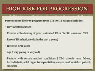 HIGH RISK FOR PROGRESSIONHIGH RISK FOR PROGRESSIONHIGH RISK FOR PROGRESSIONHIGH RISK FOR PROGRESSION
Persons more likely to progress from LTBI to TB disease includesPersons more likely to progress from LTBI to TB disease includes::
HIV infected personsHIV infected persons
Persons with a history of prior, untreated TB or fibrotic lesions on CXRPersons with a history of prior, untreated TB or fibrotic lesions on CXR
Recent TB infection (within the past 2 years)Recent TB infection (within the past 2 years)
Injection drug usersInjection drug users
Age ( very young or very old)Age ( very young or very old)
Patients with certain medical conditions ( DM, chronic renal failure,Patients with certain medical conditions ( DM, chronic renal failure,
hemodialysis, solid organ transplantation, cancer, malnourished patient,hemodialysis, solid organ transplantation, cancer, malnourished patient,
silicosis)silicosis)
 