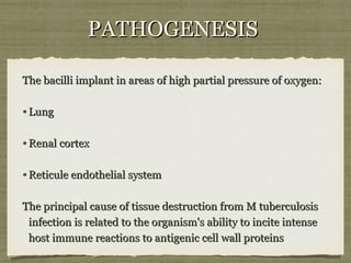 PATHOGENESISPATHOGENESIS
The bacilli implant in areas of high partial pressure of oxygen:The bacilli implant in areas of high partial pressure of oxygen:
•LungLung
•Renal cortexRenal cortex
•Reticule endothelial systemReticule endothelial system
The principal cause of tissue destruction from M tuberculosisThe principal cause of tissue destruction from M tuberculosis
infection is related to the organism's ability to incite intenseinfection is related to the organism's ability to incite intense
host immune reactions to antigenic cell wall proteinshost immune reactions to antigenic cell wall proteins
 