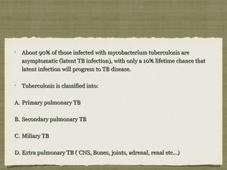 About 90% of those infected with mycobacterium tuberculosis areAbout 90% of those infected with mycobacterium tuberculosis are
asymptomatic (latent TB infection), with only a 10% lifetime chance thatasymptomatic (latent TB infection), with only a 10% lifetime chance that
latent infection will progress to TB disease.latent infection will progress to TB disease.
Tuberculosis is classified into:Tuberculosis is classified into:
A.A. Primary pulmonary TBPrimary pulmonary TB
B.B. Secondary pulmonary TBSecondary pulmonary TB
C.C. Miliary TBMiliary TB
D.D. Extra pulmonary TB ( CNS, Bones, joints, adrenal, renal etc...)Extra pulmonary TB ( CNS, Bones, joints, adrenal, renal etc...)
 