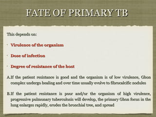 FATE OF PRIMARY TBFATE OF PRIMARY TB
This depends on:This depends on:
Virulence of the organismVirulence of the organism
Dose of infectionDose of infection
Degree of resistance of the hostDegree of resistance of the host
A.A.If the patient resistance is good and the organism is of low virulence, GhonIf the patient resistance is good and the organism is of low virulence, Ghon
complex undergo healing and over time usually evolve to fibrocalcific nodulescomplex undergo healing and over time usually evolve to fibrocalcific nodules
B.B.If the patient resistance is poor and/or the organism of high virulence,If the patient resistance is poor and/or the organism of high virulence,
progressive pulmonary tuberculosis will develop, the primary Ghon focus in theprogressive pulmonary tuberculosis will develop, the primary Ghon focus in the
lung enlarges rapidly, erodes the bronchial tree, and spreadlung enlarges rapidly, erodes the bronchial tree, and spread
 