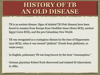 TB is an ancient disease. Signs of skeletal TB (Pott disease) have beenTB is an ancient disease. Signs of skeletal TB (Pott disease) have been
found in remains from Europe from Neolithic times (8000 BCE), ancientfound in remains from Europe from Neolithic times (8000 BCE), ancient
Egypt (1000 BCE), and the pre-Columbian New World.Egypt (1000 BCE), and the pre-Columbian New World.
TB was recognized as a contagious disease by the time of HippocratesTB was recognized as a contagious disease by the time of Hippocrates
(400 BCE), when it was termed "phthisis" (Greek from phthinein, to(400 BCE), when it was termed "phthisis" (Greek from phthinein, to
waste away).waste away).
In English, pulmonary TB was long known by the term “consumption.”In English, pulmonary TB was long known by the term “consumption.”
German physician Robert Koch discovered and isolated M tuberculosisGerman physician Robert Koch discovered and isolated M tuberculosis
in 1882.in 1882.
HISTORY OF TBHISTORY OF TB
AN OLD DISEASEAN OLD DISEASE
HISTORY OF TBHISTORY OF TB
AN OLD DISEASEAN OLD DISEASE
 