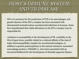 IFN-α is necessary for the production of TNF-α by macrophages, andIFN-α is necessary for the production of TNF-α by macrophages, and
genetic absence of the IFN-γ receptor has been associated withgenetic absence of the IFN-γ receptor has been associated with
disseminated nontuberculous mycobacterial infections in humans. Somedisseminated nontuberculous mycobacterial infections in humans. Some
have hypothesized that subtle alterations in the IFN-γ receptor may behave hypothesized that subtle alterations in the IFN-γ receptor may be
responsible forresponsible for
variations in susceptibility to the development of TB: variability in thevariations in susceptibility to the development of TB: variability in the
HLA-D gene locus, possibly related to a reduced affinity of the class IIHLA-D gene locus, possibly related to a reduced affinity of the class II
major histocompatibility complex for mycobacterial antigens, inmajor histocompatibility complex for mycobacterial antigens, in
addition to genetic polymorphisms in the natural resistance–associatedaddition to genetic polymorphisms in the natural resistance–associated
macrophage protein-1 (NRAMP-1) , have been associated with anmacrophage protein-1 (NRAMP-1) , have been associated with an
increased likelihood for the development of clinically apparent disease.increased likelihood for the development of clinically apparent disease.
HOST'S IMMUNE SYSTEMHOST'S IMMUNE SYSTEM
AND TB DISEASEAND TB DISEASE
 