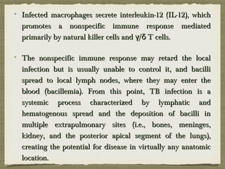 Infected macrophages secrete interleukin-12 (IL-12), whichInfected macrophages secrete interleukin-12 (IL-12), which
promotes a nonspecific immune response mediatedpromotes a nonspecific immune response mediated
primarily by natural killer cells and / T cells.γ δprimarily by natural killer cells and / T cells.γ δ
The nonspecific immune response may retard the localThe nonspecific immune response may retard the local
infection but is usually unable to control it, and bacilliinfection but is usually unable to control it, and bacilli
spread to local lymph nodes, where they may enter thespread to local lymph nodes, where they may enter the
blood (bacillemia). From this point, TB infection is ablood (bacillemia). From this point, TB infection is a
systemic process characterized by lymphatic andsystemic process characterized by lymphatic and
hematogenous spread and the deposition of bacilli inhematogenous spread and the deposition of bacilli in
multiple extrapulmonary sites (i.e., bones, meninges,multiple extrapulmonary sites (i.e., bones, meninges,
kidney, and the posterior apical segment of the lungs),kidney, and the posterior apical segment of the lungs),
creating the potential for disease in virtually any anatomiccreating the potential for disease in virtually any anatomic
location.location.
 