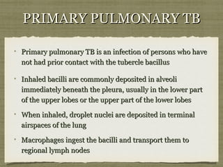 Primary pulmonary TB is an infection of persons who havePrimary pulmonary TB is an infection of persons who have
not had prior contact with the tubercle bacillusnot had prior contact with the tubercle bacillus
Inhaled bacilli are commonly deposited in alveoliInhaled bacilli are commonly deposited in alveoli
immediately beneath the pleura, usually in the lower partimmediately beneath the pleura, usually in the lower part
of the upper lobes or the upper part of the lower lobesof the upper lobes or the upper part of the lower lobes
When inhaled, droplet nuclei are deposited in terminalWhen inhaled, droplet nuclei are deposited in terminal
airspaces of the lungairspaces of the lung
Macrophages ingest the bacilli and transport them toMacrophages ingest the bacilli and transport them to
regional lymph nodesregional lymph nodes
PRIMARY PULMONARY TBPRIMARY PULMONARY TB
 