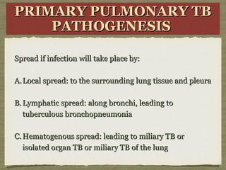 PRIMARY PULMONARY TBPRIMARY PULMONARY TB
PATHOGENESISPATHOGENESIS
PRIMARY PULMONARY TBPRIMARY PULMONARY TB
PATHOGENESISPATHOGENESIS
Spread if infection will take place by:Spread if infection will take place by:
A.A. Local spread: to the surrounding lung tissue and pleuraLocal spread: to the surrounding lung tissue and pleura
B.B. Lymphatic spread: along bronchi, leading toLymphatic spread: along bronchi, leading to
tuberculous bronchopneumoniatuberculous bronchopneumonia
C.C. Hematogenous spread: leading to miliary TB orHematogenous spread: leading to miliary TB or
isolated organ TB or miliary TB of the lungisolated organ TB or miliary TB of the lung
 