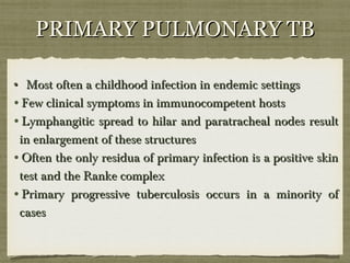 PRIMARY PULMONARY TBPRIMARY PULMONARY TB
•• Most often a childhood infection in endemic settingsMost often a childhood infection in endemic settings
•Few clinical symptoms in immunocompetent hostsFew clinical symptoms in immunocompetent hosts
•Lymphangitic spread to hilar and paratracheal nodes resultLymphangitic spread to hilar and paratracheal nodes result
in enlargement of these structuresin enlargement of these structures
•Often the only residua of primary infection is a positive skinOften the only residua of primary infection is a positive skin
test and the Ranke complextest and the Ranke complex
•Primary progressive tuberculosis occurs in a minority ofPrimary progressive tuberculosis occurs in a minority of
casescases
 