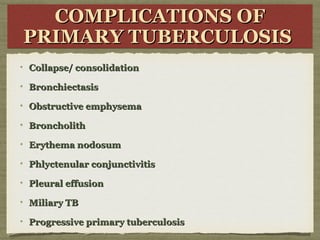 COMPLICATIONS OFCOMPLICATIONS OF
PRIMARY TUBERCULOSISPRIMARY TUBERCULOSIS
COMPLICATIONS OFCOMPLICATIONS OF
PRIMARY TUBERCULOSISPRIMARY TUBERCULOSIS
Collapse/ consolidationCollapse/ consolidation
BronchiectasisBronchiectasis
Obstructive emphysemaObstructive emphysema
BroncholithBroncholith
Erythema nodosumErythema nodosum
Phlyctenular conjunctivitisPhlyctenular conjunctivitis
Pleural effusionPleural effusion
Miliary TBMiliary TB
Progressive primary tuberculosisProgressive primary tuberculosis
 