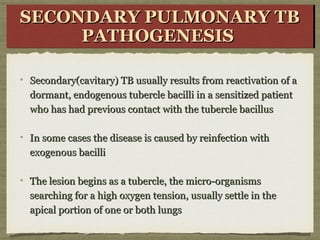 Secondary(cavitary) TB usually results from reactivation of aSecondary(cavitary) TB usually results from reactivation of a
dormant, endogenous tubercle bacilli in a sensitized patientdormant, endogenous tubercle bacilli in a sensitized patient
who has had previous contact with the tubercle bacilluswho has had previous contact with the tubercle bacillus
In some cases the disease is caused by reinfection withIn some cases the disease is caused by reinfection with
exogenous bacilliexogenous bacilli
The lesion begins as a tubercle, the micro-organismsThe lesion begins as a tubercle, the micro-organisms
searching for a high oxygen tension, usually settle in thesearching for a high oxygen tension, usually settle in the
apical portion of one or both lungsapical portion of one or both lungs
SECONDARY PULMONARY TBSECONDARY PULMONARY TB
PATHOGENESISPATHOGENESIS
SECONDARY PULMONARY TBSECONDARY PULMONARY TB
PATHOGENESISPATHOGENESIS
 