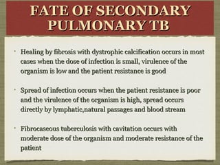 FATE OF SECONDARYFATE OF SECONDARY
PULMONARY TBPULMONARY TB
Healing by fibrosis with dystrophic calcification occurs in mostHealing by fibrosis with dystrophic calcification occurs in most
cases when the dose of infection is small, virulence of thecases when the dose of infection is small, virulence of the
organism is low and the patient resistance is goodorganism is low and the patient resistance is good
Spread of infection occurs when the patient resistance is poorSpread of infection occurs when the patient resistance is poor
and the virulence of the organism is high, spread occursand the virulence of the organism is high, spread occurs
directly by lymphatic,natural passages and blood streamdirectly by lymphatic,natural passages and blood stream
Fibrocaseous tuberculosis with cavitation occurs withFibrocaseous tuberculosis with cavitation occurs with
moderate dose of the organism and moderate resistance of themoderate dose of the organism and moderate resistance of the
patientpatient
 