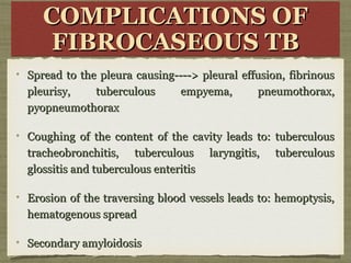 COMPLICATIONS OFCOMPLICATIONS OF
FIBROCASEOUS TBFIBROCASEOUS TB
COMPLICATIONS OFCOMPLICATIONS OF
FIBROCASEOUS TBFIBROCASEOUS TB
Spread to the pleura causing----> pleural effusion, fibrinousSpread to the pleura causing----> pleural effusion, fibrinous
pleurisy, tuberculous empyema, pneumothorax,pleurisy, tuberculous empyema, pneumothorax,
pyopneumothoraxpyopneumothorax
Coughing of the content of the cavity leads to: tuberculousCoughing of the content of the cavity leads to: tuberculous
tracheobronchitis, tuberculous laryngitis, tuberculoustracheobronchitis, tuberculous laryngitis, tuberculous
glossitis and tuberculous enteritisglossitis and tuberculous enteritis
Erosion of the traversing blood vessels leads to: hemoptysis,Erosion of the traversing blood vessels leads to: hemoptysis,
hematogenous spreadhematogenous spread
Secondary amyloidosisSecondary amyloidosis
 