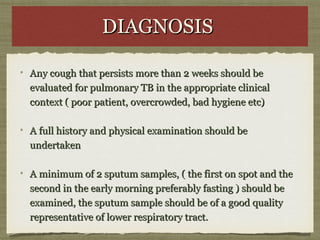 DIAGNOSISDIAGNOSIS
Any cough that persists more than 2 weeks should beAny cough that persists more than 2 weeks should be
evaluated for pulmonary TB in the appropriate clinicalevaluated for pulmonary TB in the appropriate clinical
context ( poor patient, overcrowded, bad hygiene etc)context ( poor patient, overcrowded, bad hygiene etc)
A full history and physical examination should beA full history and physical examination should be
undertakenundertaken
A minimum of 2 sputum samples, ( the first on spot and theA minimum of 2 sputum samples, ( the first on spot and the
second in the early morning preferably fasting ) should besecond in the early morning preferably fasting ) should be
examined, the sputum sample should be of a good qualityexamined, the sputum sample should be of a good quality
representative of lower respiratory tract.representative of lower respiratory tract.
 