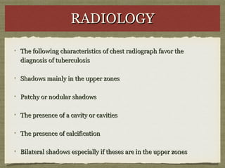 RADIOLOGYRADIOLOGY
The following characteristics of chest radiograph favor theThe following characteristics of chest radiograph favor the
diagnosis of tuberculosisdiagnosis of tuberculosis
Shadows mainly in the upper zonesShadows mainly in the upper zones
Patchy or nodular shadowsPatchy or nodular shadows
The presence of a cavity or cavitiesThe presence of a cavity or cavities
The presence of calcificationThe presence of calcification
Bilateral shadows especially if theses are in the upper zonesBilateral shadows especially if theses are in the upper zones
 