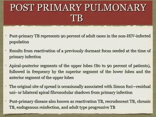 POST PRIMARY PULMONARYPOST PRIMARY PULMONARY
TBTB
Post-primary TB represents 90 percent of adult cases in the non-HIV-infectedPost-primary TB represents 90 percent of adult cases in the non-HIV-infected
populationpopulation
Results from reactivation of a previously dormant focus seeded at the time ofResults from reactivation of a previously dormant focus seeded at the time of
primary infectionprimary infection
Apical-posterior segments of the upper lobes (80 to 90 percent of patients),Apical-posterior segments of the upper lobes (80 to 90 percent of patients),
followed in frequency by the superior segment of the lower lobes and thefollowed in frequency by the superior segment of the lower lobes and the
anterior segment of the upper lobesanterior segment of the upper lobes
The original site of spread is occasionally associated with Simon foci—residualThe original site of spread is occasionally associated with Simon foci—residual
uni- or bilateral apical fibronodular shadows from primary infectionuni- or bilateral apical fibronodular shadows from primary infection
Post-primary disease also known as reactivation TB, recrudescent TB, chronicPost-primary disease also known as reactivation TB, recrudescent TB, chronic
TB, endogenous reinfection, and adult type progressive TBTB, endogenous reinfection, and adult type progressive TB
 