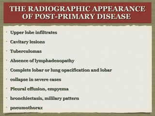 THE RADIOGRAPHIC APPEARANCETHE RADIOGRAPHIC APPEARANCE
OF POST-PRIMARY DISEASEOF POST-PRIMARY DISEASE
THE RADIOGRAPHIC APPEARANCETHE RADIOGRAPHIC APPEARANCE
OF POST-PRIMARY DISEASEOF POST-PRIMARY DISEASE
Upper lobe infiltratesUpper lobe infiltrates
Cavitary lesionsCavitary lesions
TuberculomasTuberculomas
Absence of lymphadenopathyAbsence of lymphadenopathy
Complete lobar or lung opacification and lobarComplete lobar or lung opacification and lobar
collapse in severe casescollapse in severe cases
Pleural effusion, empyemaPleural effusion, empyema
bronchiectasis, mililary patternbronchiectasis, mililary pattern
pneumothoraxpneumothorax
 