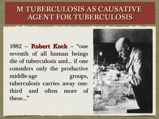 M TUBERCULOSIS AS CAUSATIVEM TUBERCULOSIS AS CAUSATIVE
AGENT FOR TUBERCULOSISAGENT FOR TUBERCULOSIS
M TUBERCULOSIS AS CAUSATIVEM TUBERCULOSIS AS CAUSATIVE
AGENT FOR TUBERCULOSISAGENT FOR TUBERCULOSIS
1882 –1882 – Robert KochRobert Koch – “one– “one
seventh of all human beingsseventh of all human beings
die of tuberculosis and… if onedie of tuberculosis and… if one
considers only the productiveconsiders only the productive
middle-age groups,middle-age groups,
tuberculosis carries away one-tuberculosis carries away one-
third and often more ofthird and often more of
these…”these…”
 